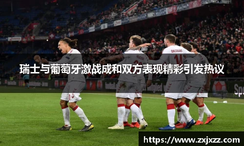 瑞士与葡萄牙激战成和双方表现精彩引发热议